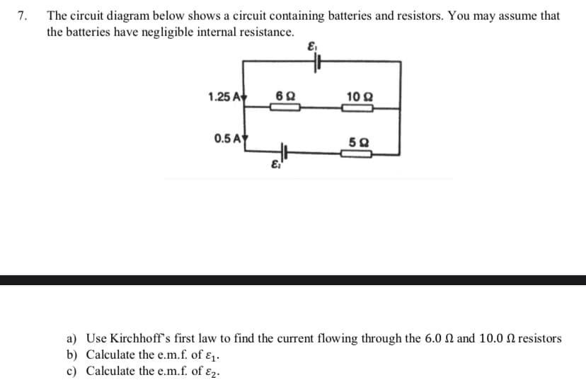 7.
The circuit diagram below shows a circuit containing batteries and resistors. You may assume that
the batteries have negligible internal resistance.
1.25 A
62
10 Q
0.5 A
a) Use Kirchhoff's first law to find the current flowing through the 6.0 N and 10.0 N resistors
b) Calculate the e.m.f. of ɛ1.
c) Calculate the e.m.f. of ɛ2.
