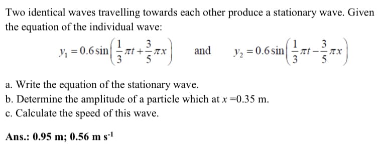 Two identical waves travelling towards each other produce a stationary wave. Given
the equation of the individual wave:
; =0.6 sint +x
3
-zt-
3
· TX
and
y, = 0.6sin
3
a. Write the equation of the stationary wave.
b. Determine the amplitude of a particle which at x =0.35 m.
c. Calculate the speed of this wave.
Ans.: 0.95 m; 0.56 m s-1

