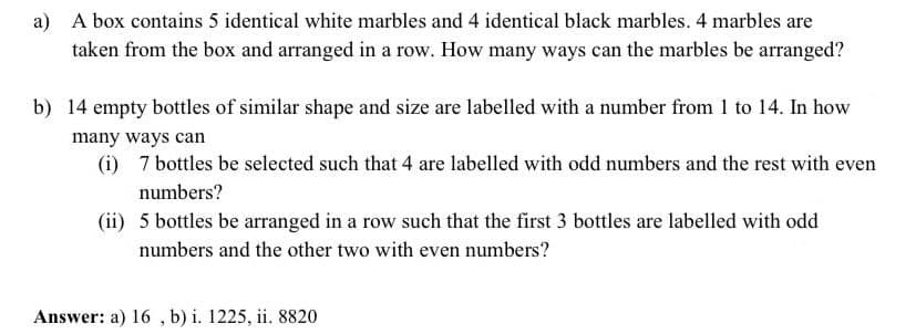 a) A box contains 5 identical white marbles and 4 identical black marbles. 4 marbles are
taken from the box and arranged in a row. How many ways can the marbles be arranged?
b) 14 empty bottles of similar shape and size are labelled with a number from 1 to 14. In how
many ways can
(i) 7 bottles be selected such that 4 are labelled with odd numbers and the rest with even
numbers?
(ii) 5 bottles be arranged in a row such that the first 3 bottles are labelled with odd
numbers and the other two with even numbers?
Answer: a) 16 , b) i. 1225, ii. 8820
