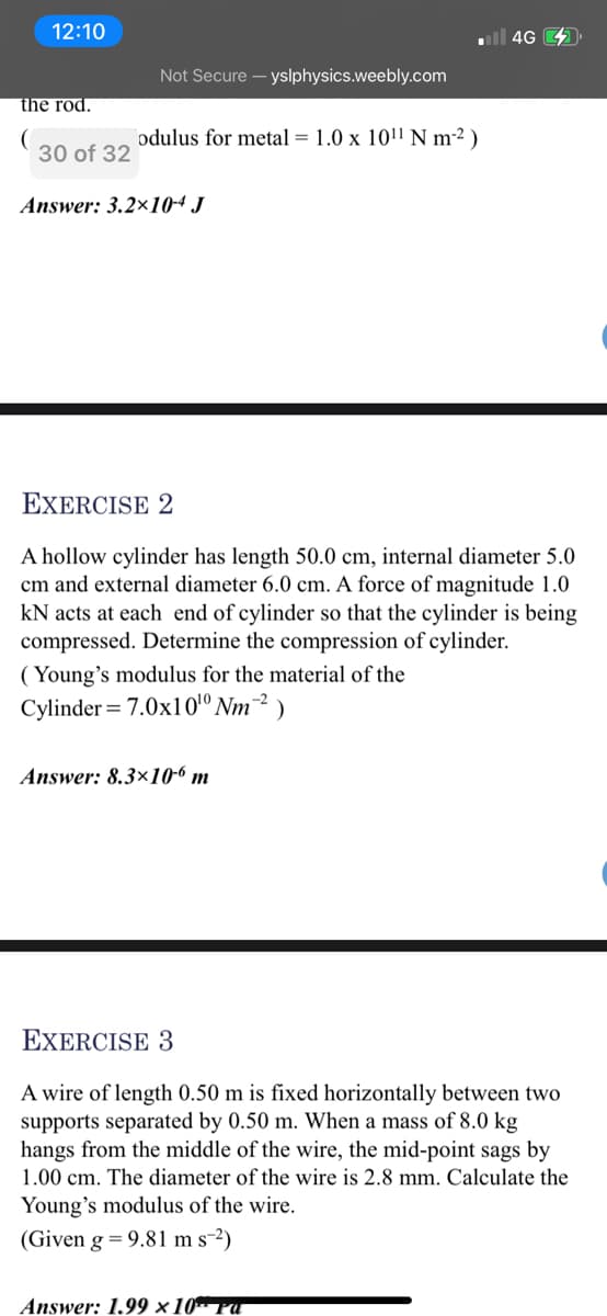 12:10
4G
Not Secure - yslphysics.weebly.com
the rod.
odulus for metal = 1.0 x 10!l N m²² )
30 of 32
Answer: 3.2×10-4 J
EXERCISE 2
A hollow cylinder has length 50.0 cm, internal diameter 5.0
cm and external diameter 6.0 cm. A force of magnitude 1.0
kN acts at each end of cylinder so that the cylinder is being
compressed. Determine the compression of cylinder.
( Young's modulus for the material of the
Cylinder = 7.0x101º Nm-² )
Answer: 8.3×10-6 m
EXERCISE 3
A wire of length 0.50 m is fixed horizontally between two
supports separated by 0.50 m. When a mass of 8.0 kg
hangs from the middle of the wire, the mid-point sags by
1.00 cm. The diameter of the wire is 2.8 mm. Calculate the
Young's modulus of the wire.
(Given g = 9.81 m s-2)
Answer: 1.99 × 10* Pu
