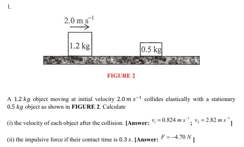 1.
2.0 ms
1.2 kg
0.5 kg
FIGURE 2
A 1.2 kg object moving at initial velocity 2.0 m s-1 collides elastically with a stationary
0.5 kg object as shown in FIGURE 2. Calculate
(i) the velocity of each object after the collision. JAnswer: ½ =0.824 m s
": ': = 2.82 m s" |
(ii) the impulsive force if their contact time is 0.3 s. [Answer: " =-4.70 N 1
