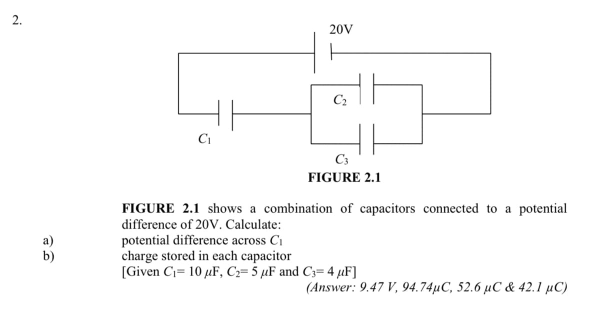 2.
20V
C2
Ci
C3
FIGURE 2.1
FIGURE 2.1 shows a combination of capacitors connected to a potential
difference of 20V. Calculate:
а)
b)
potential difference across C1
charge stored in each capacitor
[Given C1= 10 µF, C2= 5 µF and C3= 4 µF]
(Answer: 9.47 V, 94.74µC, 52.6 µC & 42.1 µC)
