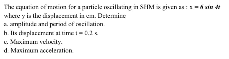 The equation of motion for a particle oscillating in SHM is given as : x = 6 sin 4t
where y is the displacement in cm. Determine
a. amplitude and period of oscillation.
b. Its displacement at time t= 0.2 s.
c. Maximum velocity.
d. Maximum acceleration.
