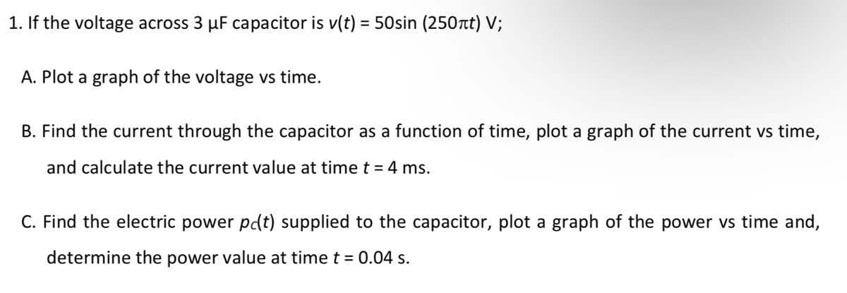 1. If the voltage across 3 µF capacitor is v(t) = 50sin (250t) V;
A. Plot a graph of the voltage vs time.
B. Find the current through the capacitor as a function of time, plot a graph of the current vs time,
and calculate the current value at time t = 4 ms.
C. Find the electric power pdt) supplied to the capacitor, plot a graph of the power vs time and,
determine the power value at time t = 0.04 s.
