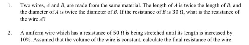1.
Two wires, A and B, are made from the same material. The length of A is twice the length of B, and
the diameter of A is twice the diameter of B. If the resistance of B is 30 0, what is the resistance of
the wire A?
2.
A uniform wire which has a resistance of 50 0 is being stretched until its length is increased by
10%. Assumed that the volume of the wire is constant, calculate the final resistance of the wire.
