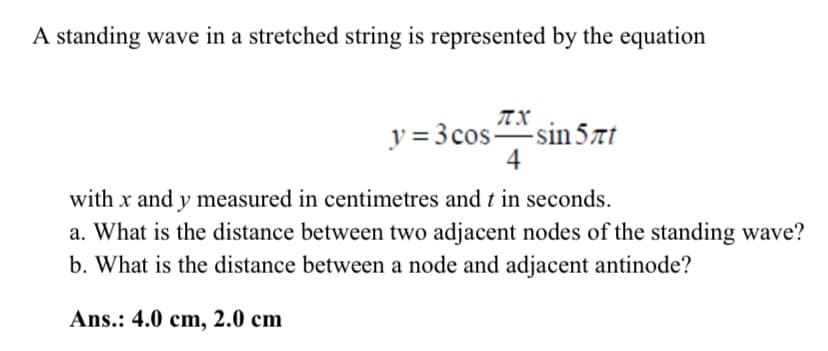 A standing wave in a stretched string is represented by the equation
y = 3 cossin 57t
4
with x and y measured in centimetres and t in seconds.
a. What is the distance between two adjacent nodes of the standing wave?
b. What is the distance between a node and adjacent antinode?
Ans.: 4.0 cm, 2.0 cm
