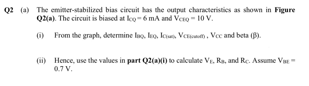 Q2 (a) The emitter-stabilized bias circuit has the output characteristics as shown in Figure
Q2(a). The circuit is biased at Icq = 6 mA and VCEQ = 10 V.
(i) From the graph, determine IBQ, IEQ, IC(sat), VCE(cutoff), Vcc and beta (ß).
(ii) Hence, use the values in part Q2(a)(i) to calculate VẼ, RB, and Rc. Assume VBE
0.7 V.