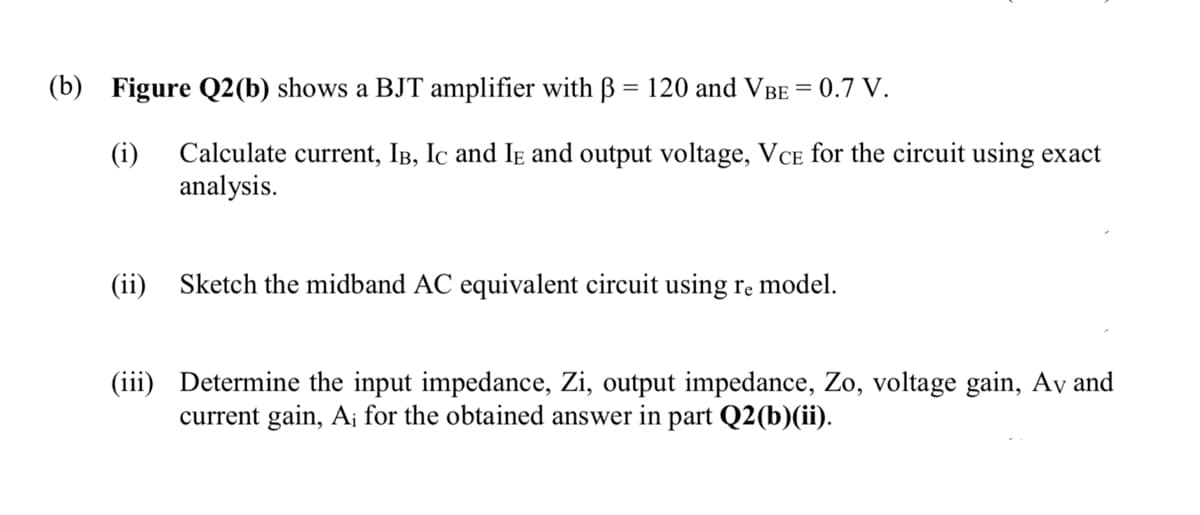 (b) Figure Q2(b) shows a BJT amplifier with 120 and VBE = 0.7 V.
(i)
Calculate current, IB, IC and IE and output voltage, VCE for the circuit using exact
analysis.
(ii) Sketch the midband AC equivalent circuit using re model.
(iii) Determine the input impedance, Zi, output impedance, Zo, voltage gain, Av and
current gain, A; for the obtained answer in part Q2(b)(ii).