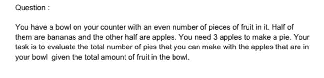 Question :
You have a bowl on your counter with an even number of pieces of fruit in it. Half of
them are bananas and the other half are apples. You need 3 apples to make a pie. Your
task is to evaluate the total number of pies that you can make with the apples that are in
your bowl given the total amount of fruit in the bowl.
