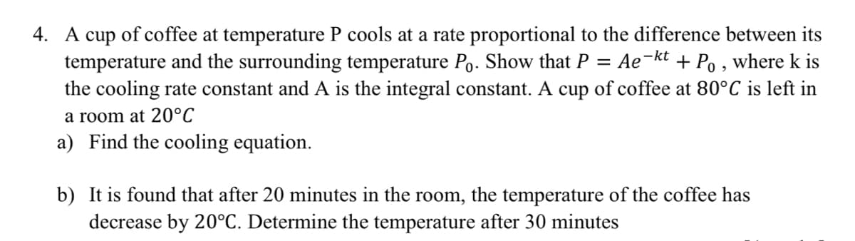 4. A cup of coffee at temperature P cools at a rate proportional to the difference between its
temperature and the surrounding temperature Po. Show that P =
the cooling rate constant and A is the integral constant. A cup of coffee at 80°C is left in
Ae-kt
+ Po , where k is
a room at 20°C
a) Find the cooling equation.
b) It is found that after 20 minutes in the room, the temperature of the coffee has
decrease by 20°C. Determine the temperature after 30 minutes
