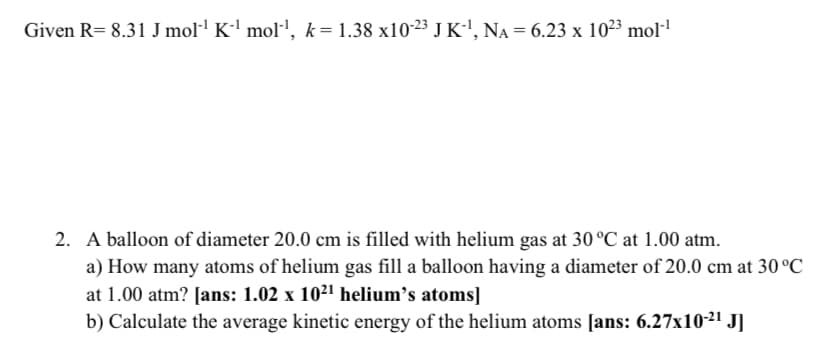 Given R= 8.31 J mol·' K-' mol-', k= 1.38 x10-23 J K', NA = 6.23 x 1023 mol·1
2. A balloon of diameter 20.0 cm is filled with helium gas at 30°C at 1.00 atm.
a) How many atoms of helium gas fill a balloon having a diameter of 20.0 cm at 30 °C
at 1.00 atm? [ans: 1.02 x 1021 helium's atoms]
b) Calculate the average kinetic energy of the helium atoms [ans: 6.27x10-21 J]
