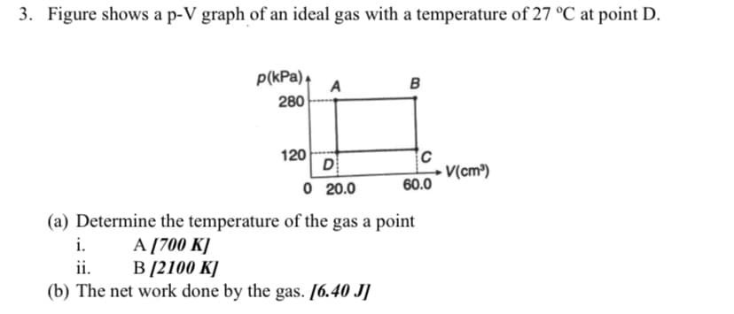 3. Figure shows a p-V graph of an ideal gas with a temperature of 27 °C at point D.
p(kPa),
в
A
280
120
D
► V(cm³)
60.0
O 20.0
(a) Determine the temperature of the gas a point
A [700 K]
В 2100 К]
(b) The net work done by the gas. [6.40 J]
i.
ii.
