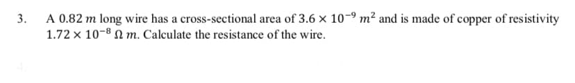 A 0.82 m long wire has a cross-sectional area of 3.6 x 10-9 m² and is made of copper of resistivity
1.72 x 10-8 N m. Calculate the resistance of the wire.
3.
