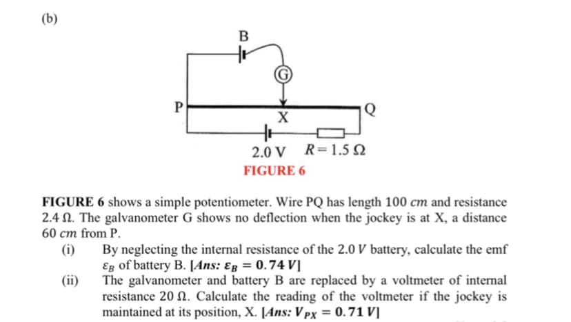 (b)
B
P
Q
2.0 V R=1.5 N
FIGURE 6
FIGURE 6 shows a simple potentiometer. Wire PQ has length 100 cm and resistance
2.4 N. The galvanometer G shows no deflection when the jockey is at X, a distance
60 cm from P.
(i)
By neglecting the internal resistance of the 2.0 V battery, calculate the emf
Eg of battery B. [Ans: ɛg = 0.74 V]
The galvanometer and battery B are replaced by a voltmeter of internal
resistance 20 N. Calculate the reading of the voltmeter if the jockey is
maintained at its position, X. [Ans: V px = 0. 71 V]
(ii)
