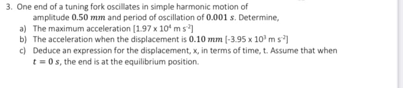 3. One end of a tuning fork oscillates in simple harmonic motion of
amplitude 0.50 mm and period of oscillation of 0.001 s. Determine,
a) The maximum acceleration [1.97 x 10ª m s²]
b) The acceleration when the displacement is 0.10 mm [-3.95 x 10³ m s²]
c) Deduce an expression for the displacement, x, in terms of time, t. Assume that when
t = 0 s, the end is at the equilibrium position.
