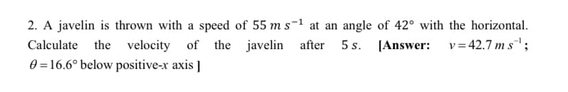 2. A javelin is thrown with a speed of 55 m s-1 at an angle of 42° with the horizontal.
Calculate the velocity
of the
javelin after 5 s. [Answer: v=42.7 m s;
0 = 16.6° below positive-x axis ]
