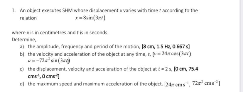 1. An object executes SHM whose displacement x varies with time t according to the
x = 8 sin(37t)
relation
where x is in centimetres and t is in seconds.
Determine,
a) the amplitude, frequency and period of the motion, [8 cm, 1.5 Hz, 0.667 s]
b) the velocity and acceleration of the object at any time, t, [v= 24x cos(37t)
a =-727 sin (37g)
c) the displacement, velocity and acceleration of the object at t = 2 s, [0 cm, 75.4
cms1, 0 cms²]
d) the maximum speed and maximum acceleration of the object. [247 cm s", 727² cms³]
