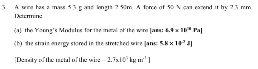 3. A wire has a mass 5.3 g and length 2.50m. A force of 50 N can extend it by 2.3 mm.
Determine
(a) the Young's Modulus for the metal of the wire [ans: 6.9 × 101º Pa]
(b) the strain energy stored in the stretched wire [ans: 5.8 x 10-² J]
[Density of the metal of the wire = 2.7x10³ kg m³ 1
