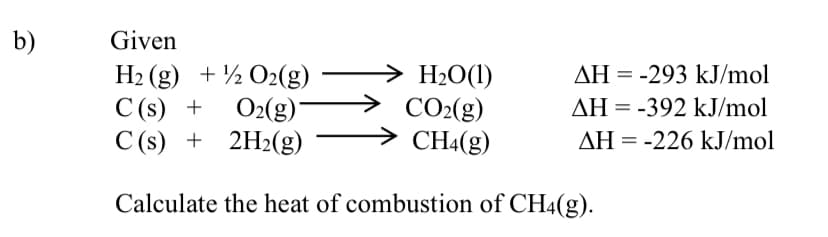 b)
Given
> H2O(1)
CO2(g)
CH4(g)
H2 (g) + ½ O2(g)
AH = -293 kJ/mol
C (s) +
O2(g)*
AH = -392 kJ/mol
C (s) + 2H2(g)
AH = -226 kJ/mol
Calculate the heat of combustion of CH4(g).
