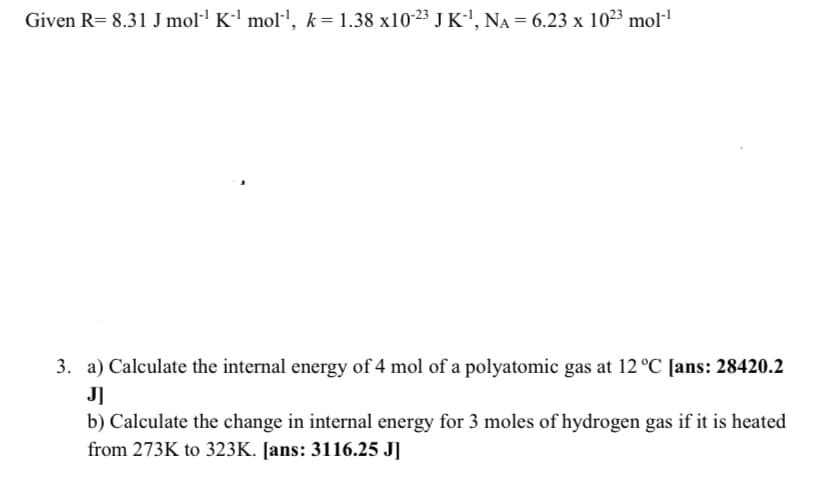 Given R= 8.31 J mol·l K-' mol', k=1.38 x10-23 J K', NA = 6.23 x 1023 mol-1
3. a) Calculate the internal energy of 4 mol of a polyatomic gas at 12 °C [ans: 28420.2
J]
b) Calculate the change in internal energy for 3 moles of hydrogen gas if it is heated
from 273K to 323K. [ans: 3116.25 J]
