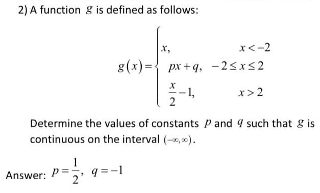 2) A function g is defined as follows:
X,
x<-2
g(x)={ px +q, -2<x<2
1,
x> 2
Determine the values of constants P and 4 such that g is
continuous on the interval (-0,00).
1
q =-1
2
Answer:
