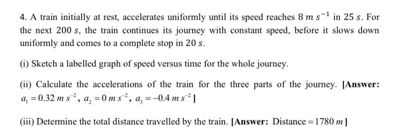 4. A train initially at rest, accelerates uniformly until its speed reaches 8 m s-1 in 25 s. For
the next 200 s, the train continues its journey with constant speed, before it slows down
uniformly and comes to a complete stop in 20 s.
(i) Sketch a labelled graph of speed versus time for the whole journey.
(ii) Calculate the accelerations of the train for the three parts of the journey. [Answer:
a, = 0.32 m s, a, = 0 m s², a, = -0.4 m s²²]
(iii) Determine the total distance travelled by the train. [Answer: Distance = 1780 m]
%3D
