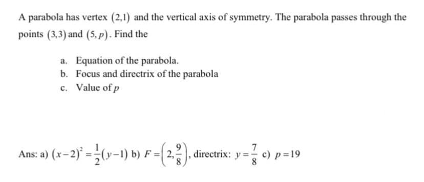 A parabola has vertex (2,1) and the vertical axis of symmetry. The parabola passes through the
points (3,3) and (5, p). Find the
a. Equation of the parabola.
b. Focus and directrix of the parabola
c. Value of p
Ans: a) (x-2) = (y-1) b) F =(2.).
7
directrix: y =- c) p=19
