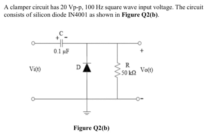A clamper circuit has 20 Vp-p, 100 Hz square wave input voltage. The circuit
consists of silicon diode IN4001 as shown in Figure Q2(b).
0.1 µF
Vi(t)
R
Vo(t)
50 k2
Figure Q2(b)
