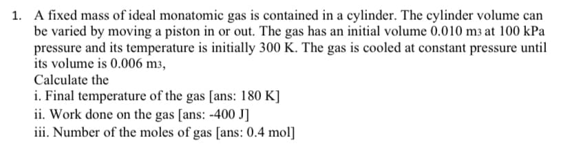1. A fixed mass of ideal monatomic gas is contained in a cylinder. The cylinder volume can
be varied by moving a piston in or out. The gas has an initial volume 0.010 m3 at 100 kPa
pressure and its temperature is initially 300 K. The gas is cooled at constant pressure until
its volume is 0.006 m3,
Calculate the
i. Final temperature of the gas [ans: 180 K]
ii. Work done on the gas [ans: -400 J]
iii. Number of the moles of gas [ans: 0.4 mol]
