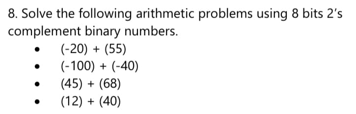 8. Solve the following arithmetic problems using 8 bits 2's
complement binary numbers.
(-20) + (55)
(-100) + (-40)
(45) + (68)
(12) + (40)
