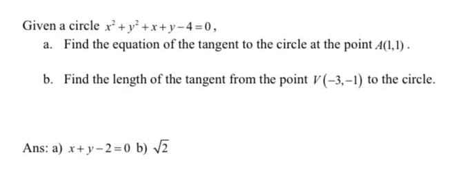 Given a circle x²+y² +x+y-4 =0,
a. Find the equation of the tangent to the circle at the point A(1,1).
b. Find the length of the tangent from the point V(-3,-1) to the circle.
Ans: a) x+ y-2=0 b) v2
