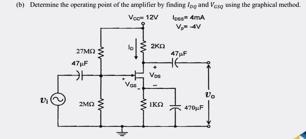 (b) Determine the operating point of the amplifier by finding Ipo and VGSQ using the graphical method.
Vcc= 12V
IDss= 4mA
V₂= -4V
ID
27ΜΩ
VGS
Vi
47μF
2ΜΩ
2ΚΩ
+
VDs
ΙΚΩ
47μF
не
470μF
Vo