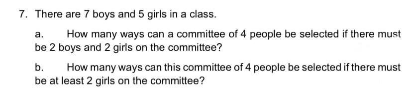 7. There are 7 boys and 5 girls in a class.
а.
How many ways can a committee of 4 people be selected if there must
be 2 boys and 2 girls on the committee?
b.
How many ways can this committee of 4 people be selected if there must
be at least 2 girls on the committee?
