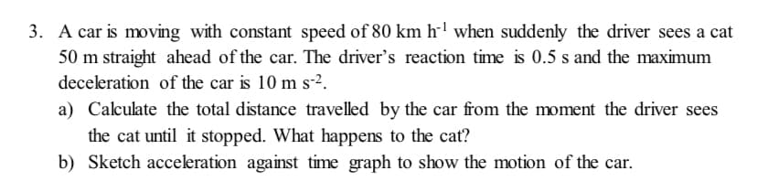 3. A car is moving with constant speed of 80 km h-l when suddenly the driver sees a cat
50 m straight ahead of the car. The driver's reaction time is 0.5 s and the maximum
deceleration of the car is 10 m s-2.
a) Calculate the total distance travelled by the car from the moment the driver sees
the cat until it stopped. What happens to the cat?
b) Sketch acceleration against time graph to show the motion of the car.
