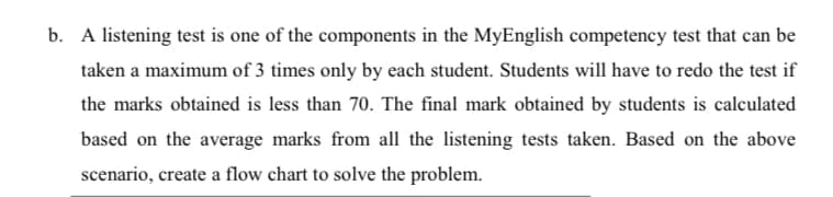 b. A listening test is one of the components in the MyEnglish competency test that can be
taken a maximum of 3 times only by each student. Students will have to redo the test if
the marks obtained is less than 70. The final mark obtained by students is calculated
based on the average marks from all the listening tests taken. Based on the above
scenario, create a flow chart to solve the problem.
