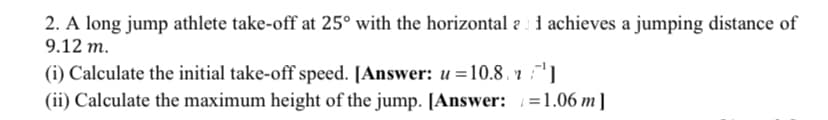 2. A long jump athlete take-off at 25° with the horizontal a : 1 achieves a jumping distance of
9.12 m.
(i) Calculate the initial take-off speed. [Answer: u =10.8. r :]
(ii) Calculate the maximum height of the jump. [Answer: =1.06 m]
