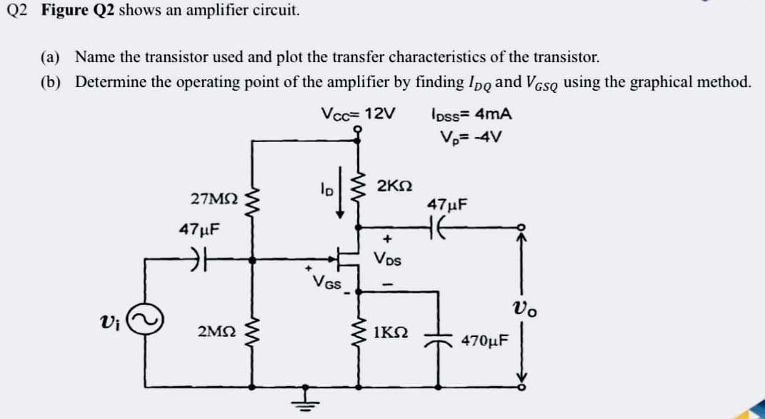 Q2 Figure Q2 shows an amplifier circuit.
(a) Name the transistor used and plot the transfer characteristics of the transistor.
(b) Determine the operating point of the amplifier by finding Ipo and VGSQ using the graphical method.
Vcc= 12V
IDss= 4mA
V₂= -4V
lo
27ΜΩ
VGS
Vi
47μF
카
2ΜΩ
2ΚΩ
+
VDs
1ΚΩ
47μF
HE
470μF
Vo
