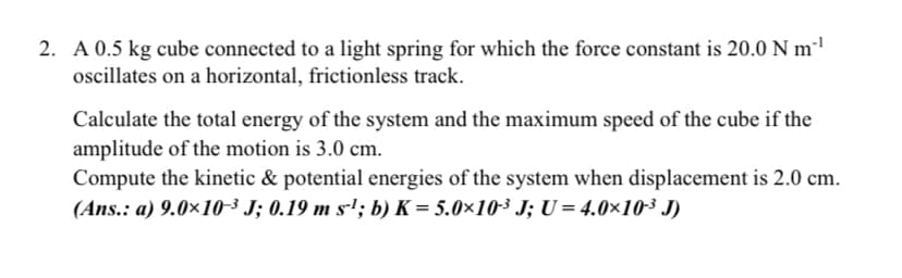 2. A 0.5 kg cube connected to a light spring for which the force constant is 20.0 N m²'
oscillates on a horizontal, frictionless track.
Calculate the total energy of the system and the maximum speed of the cube if the
amplitude of the motion is 3.0 cm.
Compute the kinetic & potential energies of the system when displacement is 2.0 cm.
(Ans.: a) 9.0×10-³ J; 0.19 m s-'; b) K = 5.0×10³ J; U = 4.0×10³ J)
