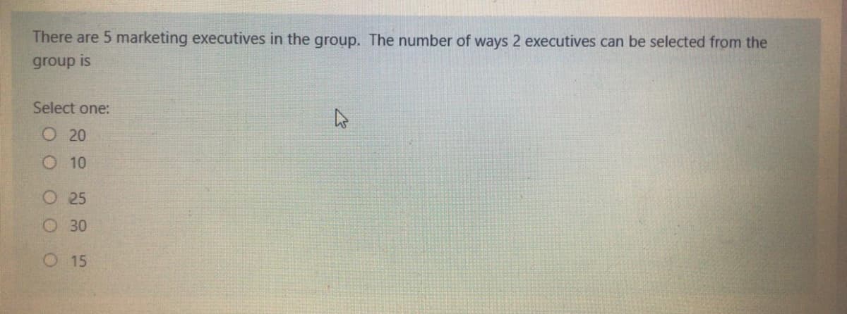 There are 5 marketing executives in the group. The number of ways 2 executives can be selected from the
group is
Select one:
О 20
O 10
O25
O 30
O15
