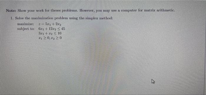 Note: Show your work for theses problems. However, you may use a computer for matrix arithmetic.
1. Solve the maximization problem using the situplex method:
Haximixe:
fr + 12y S 45
3r + 1y < 10
subject to:
