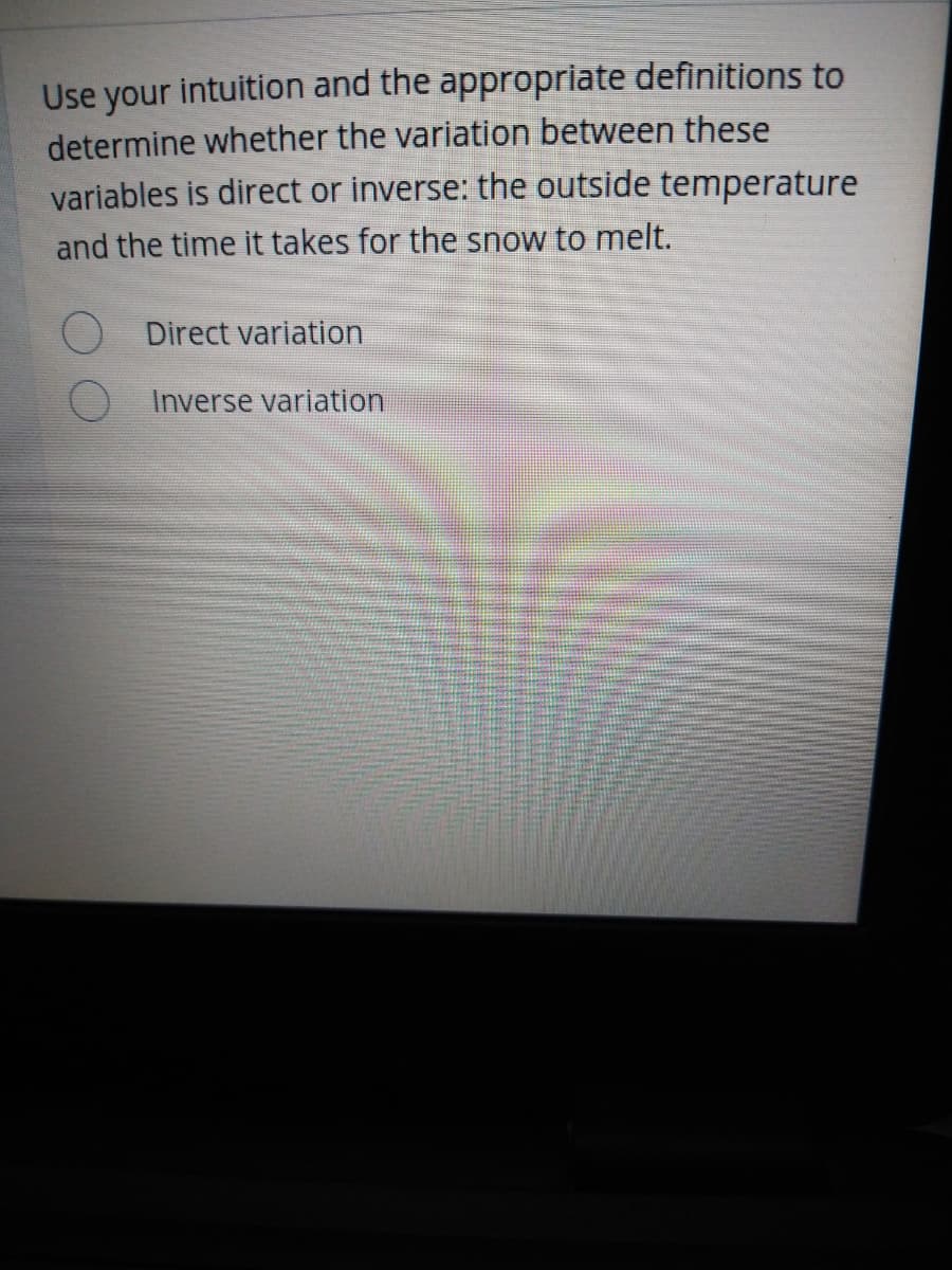 Use your intuition and the appropriate definitions to
determine whether the variation between these
variables is direct or inverse: the outside temperature
and the time it takes for the snow to melt.
Direct variation
Inverse variation
