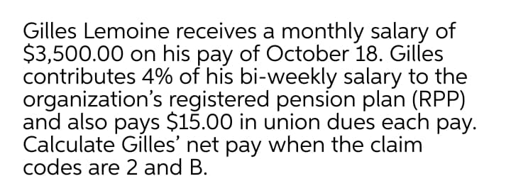 Gilles Lemoine receives a monthly salary of
$3,500.00 on his pay of October 18. Gilles
contributes 4% of his bi-weekly salary to the
organization's registered pension plan (RPP)
and also pays $15.00 in union dues each pay.
Calculate Gilles' net pay when the claim
codes are 2 and B.
