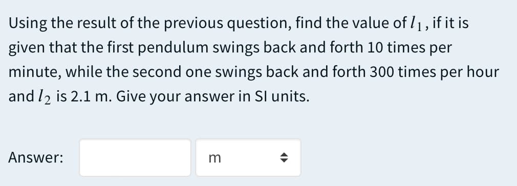 Using the result of the previous question, find the value of l1, if it is
given that the first pendulum swings back and forth 10 times per
minute, while the second one swings back and forth 300 times per hour
and l2 is 2.1 m. Give your answer in SI units.
Answer:
