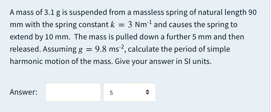 A mass of 3.1 g is suspended from a massless spring of natural length 90
3 Nm1 and causes the spring to
mm with the spring constant k
extend by 10 mm. The mass is pulled down a further 5 mm and then
released. Assuming g
9.8 ms2, calculate the period of simple
harmonic motion of the mass. Give your answer in Sl units.
Answer:
