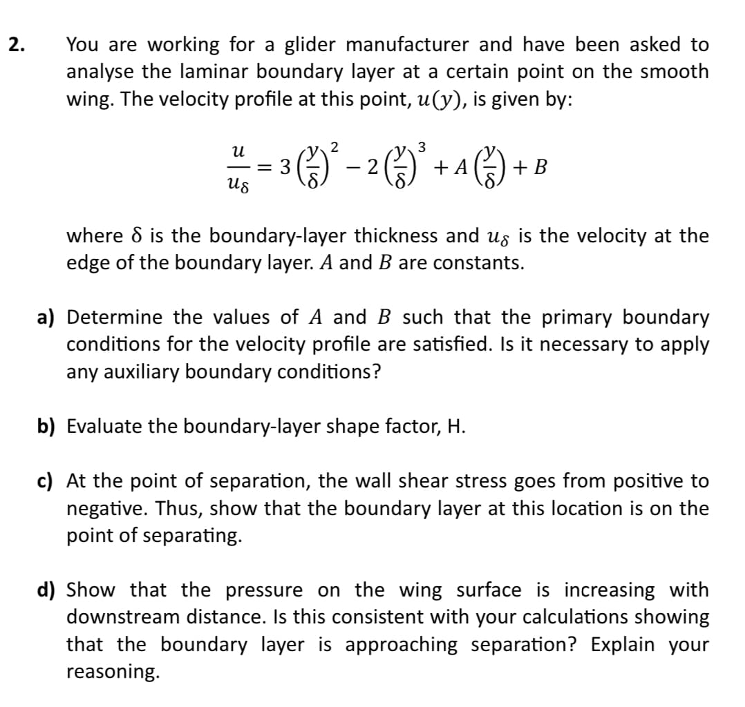 2.
You are working for a glider manufacturer and have been asked to
analyse the laminar boundary layer at a certain point on the smooth
wing. The velocity profile at this point, u(y), is given by:
2
3
น
² = 3 (²) ² - 2 ) ² + 4 ) + B
A
Us
where 8 is the boundary-layer thickness and us is the velocity at the
edge of the boundary layer. A and B are constants.
a) Determine the values of A and B such that the primary boundary
conditions for the velocity profile are satisfied. Is it necessary to apply
any auxiliary boundary conditions?
b) Evaluate the boundary-layer shape factor, H.
c) At the point of separation, the wall shear stress goes from positive to
negative. Thus, show that the boundary layer at this location is on the
point of separating.
d) Show that the pressure on the wing surface is increasing with
downstream distance. Is this consistent with your calculations showing
that the boundary layer is approaching separation? Explain your
reasoning.