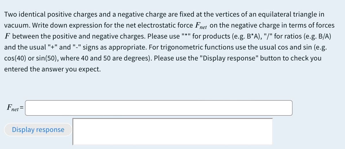 Two identical positive charges and a negative charge are fixed at the vertices of an equilateral triangle in
vacuum. Write down expression for the net electrostatic force Fnet on the negative charge in terms of forces
F between the positive and negative charges. Please use "*" for products (e.g. B*A), "/" for ratios (e.g. B/A)
and the usual "+" and "-" signs as appropriate. For trigonometric functions use the usual cos and sin (e.g.
cos(40) or sin(50), where 40 and 50 are degrees). Please use the "Display response" button to check you
entered the answer you expect.
Fnet =
Display response
