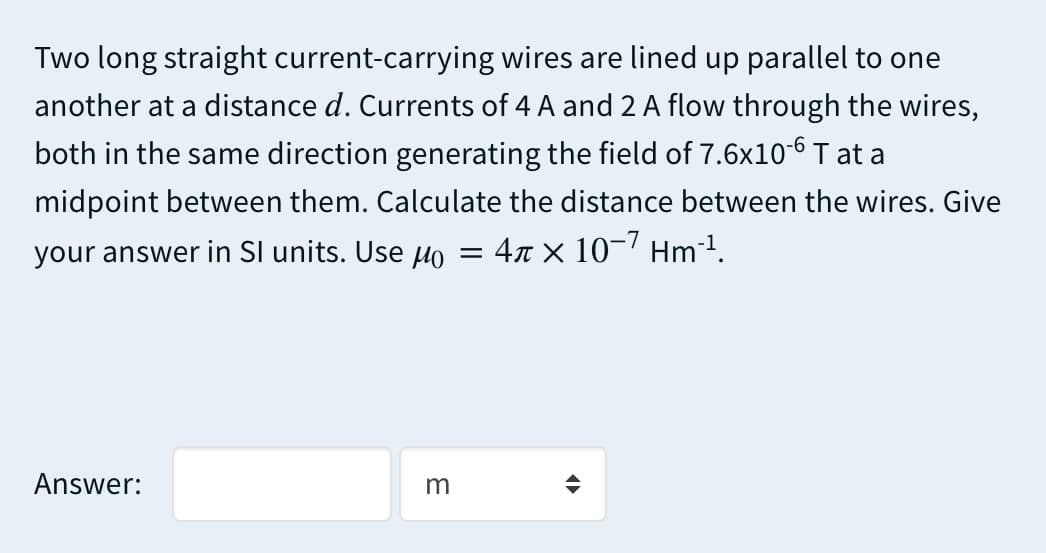 Two long straight current-carrying wires are lined up parallel to one
another at a distance d. Currents of 4 A and 2 A flow through the wires,
both in the same direction generating the field of 7.6x10-6 T at a
midpoint between them. Calculate the distance between the wires. Give
your answer in SI units. Use Ho = 4x × 10-7 Hm1.
Answer:
m
