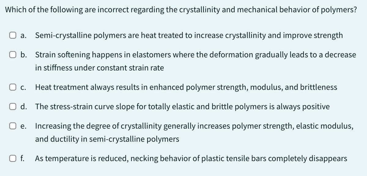 Which of the following are incorrect regarding the crystallinity and mechanical behavior of polymers?
a. Semi-crystalline polymers are heat treated to increase crystallinity and improve strength
b. Strain softening happens in elastomers where the deformation gradually leads to a decrease
in stiffness under constant strain rate
O c. Heat treatment always results in enhanced polymer strength, modulus, and brittleness
O d. The stress-strain curve slope for totally elastic and brittle polymers is always positive
○ e. Increasing the degree of crystallinity generally increases polymer strength, elastic modulus,
and ductility in semi-crystalline polymers
O f.
As temperature is reduced, necking behavior of plastic tensile bars completely disappears