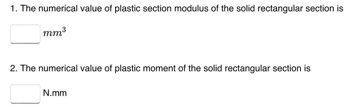 1. The numerical value of plastic section modulus of the solid rectangular section is
mm³
2. The numerical value of plastic moment of the solid rectangular section is
N.mm