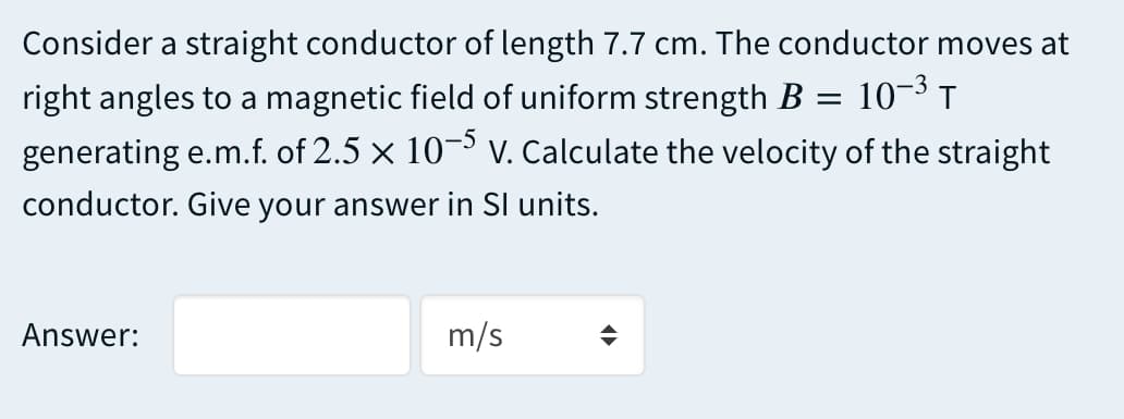 Consider a straight conductor of length 7.7 cm. The conductor moves at
right angles to a magnetic field of uniform strength B = 10¬3 T
generating e.m.f. of 2.5 x 10¬ V. Calculate the velocity of the straight
conductor. Give your answer in SI units.
Answer:
m/s
